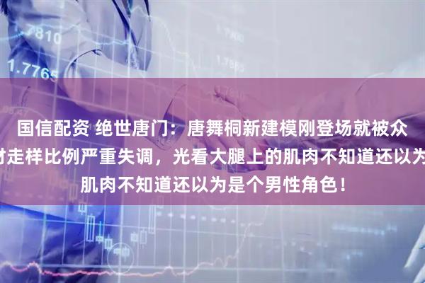 国信配资 绝世唐门：唐舞桐新建模刚登场就被众网友群嘲，身材走样比例严重失调，光看大腿上的肌肉不知道还以为是个男性角色！