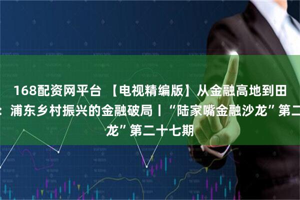 168配资网平台 【电视精编版】从金融高地到田间沃野：浦东乡村振兴的金融破局丨“陆家嘴金融沙龙”第二十七期