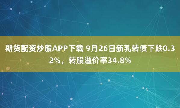 期货配资炒股APP下载 9月26日新乳转债下跌0.32%，转股溢价率34.8%