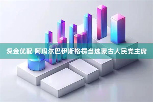 深金优配 阿玛尔巴伊斯格楞当选蒙古人民党主席