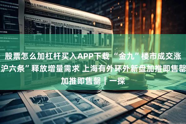 股票怎么加杠杆买入APP下载 “金九”楼市成交涨30% “沪六条”释放增量需求 上海有外环外新盘加推即售罄︱一探