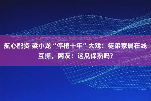 航心配资 梁小龙“停棺十年”大戏：徒弟家属在线互撕，网友：这瓜保熟吗?