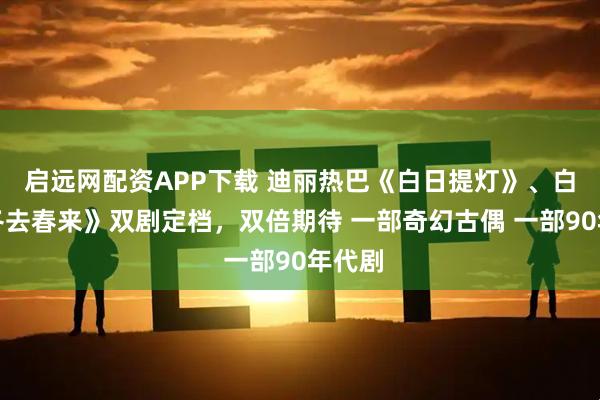 启远网配资APP下载 迪丽热巴《白日提灯》、白宇《冬去春来》双剧定档，双倍期待 一部奇幻古偶 一部90年代剧