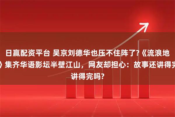 日赢配资平台 吴京刘德华也压不住阵了?《流浪地球3》集齐华语影坛半壁江山，网友却担心：故事还讲得完吗?